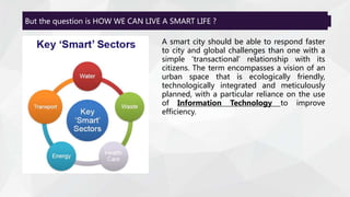 But the question is HOW WE CAN LIVE A SMART LIFE ?
A smart city should be able to respond faster
to city and global challenges than one with a
simple 'transactional' relationship with its
citizens. The term encompasses a vision of an
urban space that is ecologically friendly,
technologically integrated and meticulously
planned, with a particular reliance on the use
of Information Technology to improve
efficiency.
 
