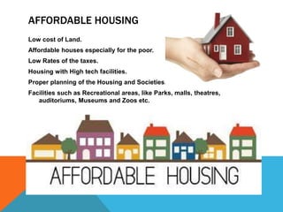 AFFORDABLE HOUSING
Low cost of Land.
Affordable houses especially for the poor.
Low Rates of the taxes.
Housing with High tech facilities.
Proper planning of the Housing and Societies.
Facilities such as Recreational areas, like Parks, malls, theatres,
auditoriums, Museums and Zoos etc.
 