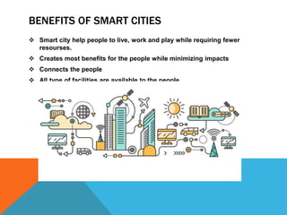 BENEFITS OF SMART CITIES
 Smart city help people to live, work and play while requiring fewer
resourses.
 Creates most benefits for the people while minimizing impacts
 Connects the people
 All type of facilities are available to the people
 