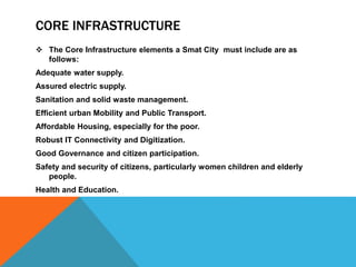 CORE INFRASTRUCTURE
 The Core Infrastructure elements a Smat City must include are as
follows:
Adequate water supply.
Assured electric supply.
Sanitation and solid waste management.
Efficient urban Mobility and Public Transport.
Affordable Housing, especially for the poor.
Robust IT Connectivity and Digitization.
Good Governance and citizen participation.
Safety and security of citizens, particularly women children and elderly
people.
Health and Education.
 