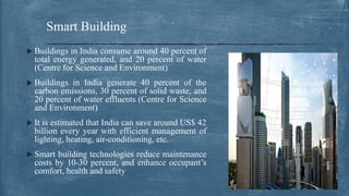  Buildings in India consume around 40 percent of
total energy generated, and 20 percent of water
(Centre for Science and Environment)
 Buildings in India generate 40 percent of the
carbon emissions, 30 percent of solid waste, and
20 percent of water effluents (Centre for Science
and Environment)
 It is estimated that India can save around US$ 42
billion every year with efficient management of
lighting, heating, air-conditioning, etc.
 Smart building technologies reduce maintenance
costs by 10-30 percent, and enhance occupant’s
comfort, health and safety
Smart Building
 