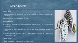 Smart Grid
• Electrification of all households with power available for at least 8 hours per day
by 2017
• Indigenous low cost smart meter by 2014
Energy Storage
• Addition of 88,000 MW of power generation capacity in the 12th Five Year Plan
(2012-17)
• India needs to add at least 250-400 GW of new power generation capacity by
2030
• The Power Grid Corporation of India Ltd has planned to invest USD 26 billion in
the next five years
Smart Meters
• India to install 130 million smart meters by 2021.
Smart Energy
 