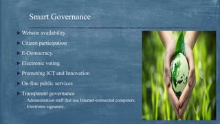  Website availability
 Citizen participation
 E‐Democracy.
 Electronic voting
 Promoting ICT and Innovation
 On‐line public services
 Transparent governance
◦ Administration staff that use Internet‐connected computers.
◦ Electronic signature.
Smart Governance
 