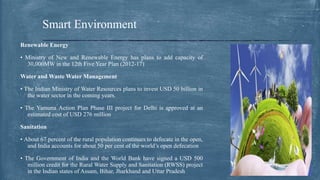 Renewable Energy
• Ministry of New and Renewable Energy has plans to add capacity of
30,000MW in the 12th Five Year Plan (2012-17)
Water and Waste Water Management
• The Indian Ministry of Water Resources plans to invest USD 50 billion in
the water sector in the coming years.
• The Yamuna Action Plan Phase III project for Delhi is approved at an
estimated cost of USD 276 million
Sanitation
• About 67 percent of the rural population continues to defecate in the open,
and India accounts for about 50 per cent of the world’s open defecation
• The Government of India and the World Bank have signed a USD 500
million credit for the Rural Water Supply and Sanitation (RWSS) project
in the Indian states of Assam, Bihar, Jharkhand and Uttar Pradesh
Smart Environment
 