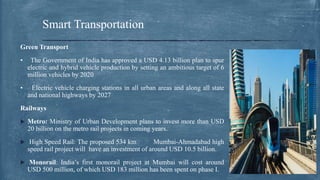 Green Transport
• The Government of India has approved a USD 4.13 billion plan to spur
electric and hybrid vehicle production by setting an ambitious target of 6
million vehicles by 2020
• Electric vehicle charging stations in all urban areas and along all state
and national highways by 2027
Railways
 Metro: Ministry of Urban Development plans to invest more than USD
20 billion on the metro rail projects in coming years.
 High Speed Rail: The proposed 534 km Mumbai-Ahmadabad high
speed rail project will have an investment of around USD 10.5 billion.
 Monorail: India’s first monorail project at Mumbai will cost around
USD 500 million, of which USD 183 million has been spent on phase I.
Smart Transportation
 
