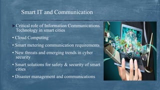 Critical role of Information Communications
Technology in smart cities
• Cloud Computing
• Smart metering communication requirements
• New threats and emerging trends in cyber
security
• Smart solutions for safety & security of smart
cities
• Disaster management and communications
Smart IT and Communication
 