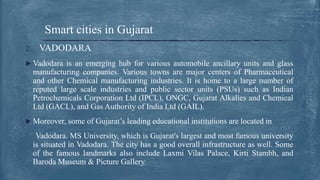 2. VADODARA
 Vadodara is an emerging hub for various automobile ancillary units and glass
manufacturing companies. Various towns are major centers of Pharmaceutical
and other Chemical manufacturing industries. It is home to a large number of
reputed large scale industries and public sector units (PSUs) such as Indian
Petrochemicals Corporation Ltd (IPCL), ONGC, Gujarat Alkalies and Chemical
Ltd (GACL), and Gas Authority of India Ltd (GAIL).
 Moreover, some of Gujarat’s leading educational institutions are located in
Vadodara. MS University, which is Gujarat's largest and most famous university
is situated in Vadodara. The city has a good overall infrastructure as well. Some
of the famous landmarks also include Laxmi Vilas Palace, Kirti Stambh, and
Baroda Museum & Picture Gallery.
Smart cities in Gujarat
 