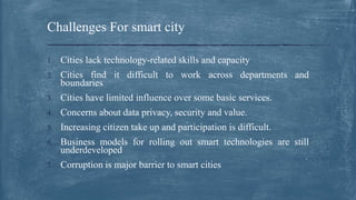1. Cities lack technology-related skills and capacity
2. Cities find it difficult to work across departments and
boundaries
3. Cities have limited influence over some basic services.
4. Concerns about data privacy, security and value.
5. Increasing citizen take up and participation is difficult.
6. Business models for rolling out smart technologies are still
underdeveloped
7. Corruption is major barrier to smart cities
Challenges For smart city
 