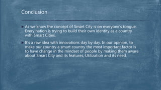  As we know the concept of Smart City is on everyone’s tongue.
Every nation is trying to build their own identity as a country
with Smart Cities.
 It’s a raw idea with innovations day by day. In our opinion, to
make our country a smart country the most important factor is
to have change in the mindset of people by making them aware
about Smart City and its features, Utilization and its need.
Conclusion
 