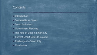  Introduction
 Sustainable vs. Smart
 Smart Indicators
 Government Planning
 The Role of Data in Smart City
 Current Smart Cities In Gujarat
 Challenges to Smart City
 Conclusion
Contents
 