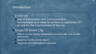  ICT FACTOR
Use of Information and Communication
Technologies as a mean to achieve its objectives. ICT
as tool for the improvement of the city.
Scope Of Smart City
 Effects on the nearby settlements economically and socially
connected.
Expansion to the whole region.
 Regional and interregional networks.
Introduction
 