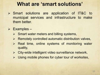 What are ‘smart solutions’
 Smart solutions are application of IT&C to
municipal services and infrastructure to make
them better.
 Examples –
 Smart water meters and billing systems,
 Remotely controlled automatic distribution valves,
 Real time, online systems of monitoring water
quality,
 City-wide intelligent video surveillance network,
 Using mobile phones for cyber tour of worksites,
10
 