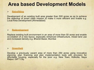 Area based Development Models
 Retrofitting
Development of an existing built area greater than 500 acres so as to achieve
the objective of smart cities mission to make it more efficient and livable e.g.
Local Area Development (Ahmedabad)
 Redevelopment
Replace existing built environment in an area of more than 50 acres and enable
co-creation of a new layout, especially enhanced infrastructure, mixed land use
and increased density e.g. Bhendi Bazar, Mumbai
 Greenfield
Develop a previously vacant area of more than 250 acres using innovative
planning, plan financing and plan implementation tools with provision for
affordable housing, especially for the poor e.g. New Town, Kolkotta, Naya
Raipur, GIFT City.
11
 