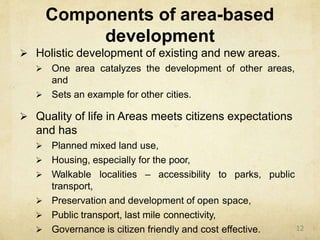 Components of area-based
development
 Holistic development of existing and new areas.
 One area catalyzes the development of other areas,
and
 Sets an example for other cities.
 Quality of life in Areas meets citizens expectations
and has
 Planned mixed land use,
 Housing, especially for the poor,
public Walkable localities – accessibility to parks,
transport,
 Preservation and development of open space,
 Public transport, last mile connectivity,
 Governance is citizen friendly and cost effective. 12
 