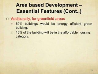 Area based Development –
Essential Features (Cont..)
Additionally, for greenfield areas
80% buildings would be energy efficient green
building,
15% of the building will be in the affordable housing
category.
14
 