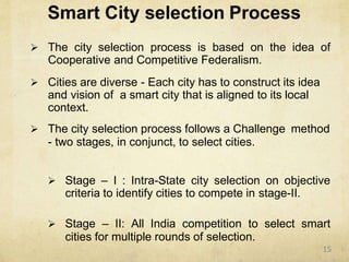 Smart City selection Process
 The city selection process is based on the idea of
Cooperative and Competitive Federalism.
 Cities are diverse - Each city has to construct its idea
and vision of a smart city that is aligned to its local
context.
 The city selection process follows a Challenge method
- two stages, in conjunct, to select cities.
 Stage – I : Intra-State city selection on objective
criteria to identify cities to compete in stage-II.
 Stage – II: All India competition to select smart
cities for multiple rounds of selection.
15
 