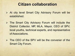 Citizen collaboration
 At city level Smart City Advisory Forum will be
established.
 The Smart City Advisory Forum will include the
District Collector, MP, MLA, Mayor, CEO of SPV,
local youths, technical experts, and representative
of Associations.
 The CEO of the SPV will be the convener of the
Smart City Forum.
24
 