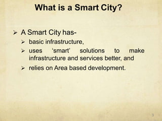 What is a Smart City?
 A Smart City has-
 basic infrastructure,
 uses ‘smart’ solutions to make
infrastructure and services better, and
 relies on Area based development.
3
 