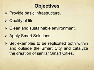 Objectives
 Provide basic infrastructure.
 Quality of life.
 Clean and sustainable environment.
 Apply Smart Solutions.
 Set examples to be replicated both within
and outside the Smart City and catalyze
the creation of similar Smart Cities.
5
 