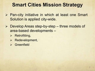 Smart Cities Mission Strategy
 Pan-city initiative in which at least one Smart
Solution is applied city-wide.
 Develop Areas step-by-step – three models of
area-based developments –
 Retrofitting,
 Redevelopment,
 Greenfield
7
 