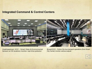 Integrated Command & Control Centers
Visakhapatnam ICCC - Smart Poles & Environmental
Sensors at 50 locations monitor real-time pollution
Bhopal ICCC - Online City bus transport operations (from Smart
City Center) monitor various outputs
70
 