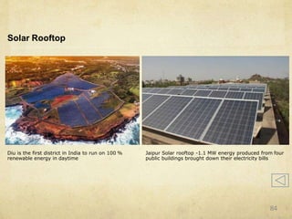 Solar Rooftop
Diu is the first district in India to run on 100 %
renewable energy in daytime
Jaipur Solar rooftop -1.1 MW energy produced from four
public buildings brought down their electricity bills
84
 