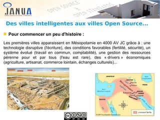 Des villes intelligentes aux villes Open Source...
Pour commencer un peu d'histoire :
Les premières villes apparaissent en Mésopotamie en 4000 AV JC grâce à : une
technologie disruptive (l'écriture), des conditions favorables (fertilité, sécurité), un
système évolué (travail en commun, comptabilité), une gestion des ressources
pérenne pour et par tous (l'eau est rare), des « drivers » économiques
(agriculture, artisanat, commerce lointain, échanges culturels)...

 