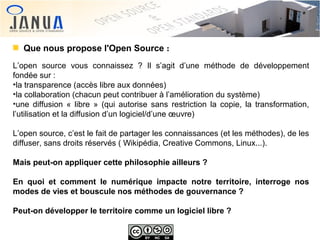 Que nous propose l'Open Source :
L’open source vous connaissez ? Il s’agit d’une méthode de développement
fondée sur :
●
la transparence (accès libre aux données)
●
la collaboration (chacun peut contribuer à l’amélioration du système)
●
une diffusion « libre » (qui autorise sans restriction la copie, la transformation,
l’utilisation et la diffusion d’un logiciel/d’une œuvre)
L’open source, c’est le fait de partager les connaissances (et les méthodes), de les
diffuser, sans droits réservés ( Wikipédia, Creative Commons, Linux...).
Mais peut-on appliquer cette philosophie ailleurs ?
En quoi et comment le numérique impacte notre territoire, interroge nos
modes de vies et bouscule nos méthodes de gouvernance ?
Peut-on développer le territoire comme un logiciel libre ?

 