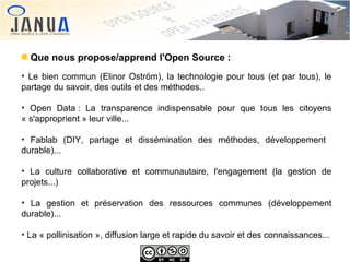 Que nous propose/apprend l'Open Source :
Le bien commun (Elinor Oström), la technologie pour tous (et par tous), le
partage du savoir, des outils et des méthodes..
●

Open Data : La transparence indispensable pour que tous les citoyens
« s'approprient » leur ville...
●

Fablab (DIY, partage et dissémination des méthodes, développement
durable)...
●

La culture collaborative et communautaire, l'engagement (la gestion de
projets...)
●

La gestion et préservation des ressources communes (développement
durable)...
●

●

La « pollinisation », diffusion large et rapide du savoir et des connaissances...

 