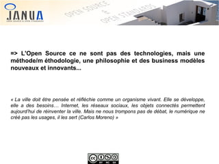 => L'Open Source ce ne sont pas des technologies, mais une
méthode/m éthodologie, une philosophie et des business modèles
nouveaux et innovants...

« La ville doit être pensée et réfléchie comme un organisme vivant. Elle se développe, 
elle  a  des  besoins…  Internet,  les  réseaux  sociaux,  les  objets  connectés  permettent 
aujourd’hui de réinventer la ville. Mais ne nous trompons pas de débat, le numérique ne 
créé pas les usages, il les sert (Carlos Moreno) »

 