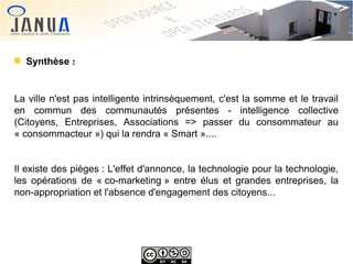 Synthèse :

La ville n'est pas intelligente intrinsèquement, c'est la somme et le travail
en commun des communautés présentes - intelligence collective
(Citoyens, Entreprises, Associations => passer du consommateur au
« consommacteur ») qui la rendra « Smart »....
Il existe des pièges : L'effet d'annonce, la technologie pour la technologie,
les opérations de « co-marketing » entre élus et grandes entreprises, la
non-appropriation et l'absence d'engagement des citoyens...

 
