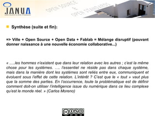 Synthèse (suite et fin):
=> Ville + Open Source + Open Data + Fablab = Mélange disruptif (pouvant
donner naissance à une nouvelle économie collaborative...)

« .....les hommes n’existent que dans leur relation avec les autres ; c’est la même 
chose  pour  les  systèmes.  ….  l’essentiel  ne  réside  pas  dans  chaque  système, 
mais dans la manière dont les systèmes sont reliés entre eux, communiquent et 
évoluent  sous  l’effet  de  cette  relation.  L’intérêt  ?  C’est  que  le  «  tout  »  vaut  plus 
que la somme des parties. En l’occurrence, toute la problématique est de définir 
comment doit-on utiliser l’intelligence issue du numérique dans ce lieu complexe 
qu’est le monde réel. » (Carlos Moreno)

 