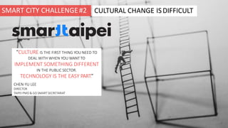 CULTURAL CHANGE ISDIFFICULT
“CULTURE IS THE FIRST THING YOU NEED TO
DEAL WITH WHEN YOU WANT TO
IMPLEMENT SOMETHING DIFFERENT
IN THE PUBLIC SECTOR.
TECHNOLOGY IS THE EASY PART.”
CHEN-YU LEE
DIRECTOR
TAIPEI PMO & GO SMART SECRETARIAT
SMART CITY CHALLENGE#2
 