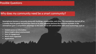 Why does my community need be a smart community?
Possible Questions
Smartphones became a necessity along with buildings, communities, and cities. The smartphone started off as
a novelty that the geeks had and then went on to mass adoption because the functions available in the
smartphone gave a competitive advantage to the users. So to will communities with smart technology such as:
 Instant access to information
 More insights about environment
 Ease of engagement
 Much more organized
 Applications
 