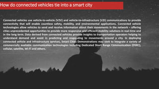 How do connected vehicles tie into a smart city
Connected vehicles use vehicle-to-vehicle (V2V) and vehicle-to-infrastructure (V2I) communications to provide
connectivity that will enable countless safety, mobility, and environmental applications. Connected vehicle
technologies allow vehicles to send and receive information about their movements in the network – offering
cities unprecedented opportunities to provide more responsive and efficient mobility solutions in real-time and
in the long term. Data derived from connected vehicles provide insights to transportation operators helping to
understand demand and assist in predicting and responding to movements around a city. In deploying
connected vehicle and infrastructure services, Smart Cities Demonstrations may seek to integrate a variety of
commercially available communication technologies including Dedicated Short Range Communication (DSRC),
cellular, satellite, Wi-Fi and others.
 