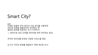 Smart City?
wiki
다양한 유형의 전자 데이터 수집 센서를 사용하여
자산과 자원을 효율적으로 관리하는 데
필요한 정보를 제공하는 도시 지역이다.
-> 한마디로 모든 단위를 데이터화 하여 처리하는 동네
주어진 데이터를 토대로 다양한 서비스를 제공
도시가 가지던 문제를 해결하기 위해 개선된 도시
 
