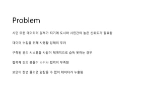 Problem
시민 또한 데이터의 일부가 되기에 도시와 시민간의 높은 신뢰도가 필요함
데이터 수집을 위해 사생활 침해의 우려
구축된 관리 시스템을 사람이 체계적으로 습득 못하는 경우
협력체 간의 충돌이 나거나 협력이 부족함
보안이 한번 뚫리면 겉잡을 수 없이 데이터가 누출됨
 