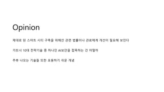 Opinion
제대로 된 스마트 시티 구축을 위해선 관련 법률이나 관료체계 개선이 필요해 보인다
가트너 10대 전략기술 중 하나인 AI보안을 접목하는 건 어떨까
추후 나오는 기술들 또한 포용하기 쉬운 개념
 