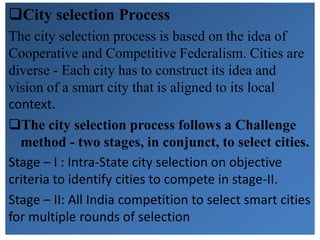 City selection Process
The city selection process is based on the idea of
Cooperative and Competitive Federalism. Cities are
diverse - Each city has to construct its idea and
vision of a smart city that is aligned to its local
context.
The city selection process follows a Challenge
method - two stages, in conjunct, to select cities.
Stage – I : Intra-State city selection on objective
criteria to identify cities to compete in stage-II.
Stage – II: All India competition to select smart cities
for multiple rounds of selection
 