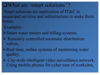 What are ‘smart solutions’ ?
Smart solutions are application of IT&C to
municipal services and infrastructure to make them
better.
Examples –
Smart water meters and billing systems,
 Remotely controlled automatic distribution
valves,
Real time, online systems of monitoring water
quality,
 City-wide intelligent video surveillance network,
Using mobile phones for cyber tour of worksites,
 