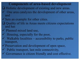 Components of area-based development
 Holistic development of existing and new areas.
 One area catalyzes the development of other areas,
and
Sets an example for other cities.
 Quality of life in Areas meets citizens expectations
and has
 Planned mixed land use,
 Housing, especially for the poor,
 Walkable localities – accessibility to parks, public
transport,
Preservation and development of open space,
 Public transport, last mile connectivity,
 Governance is citizen friendly and cost effective.
 
