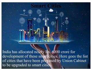 Smart Cities
India has allocated nearly Rs. 6000 crore for
development of these smart cities. Here goes the list
of cities that have been proposed by Union Cabinet
to be upgraded to smart cities.
 