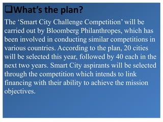 What’s the plan?
The ‘Smart City Challenge Competition’ will be
carried out by Bloomberg Philanthropes, which has
been involved in conducting similar competitions in
various countries. According to the plan, 20 cities
will be selected this year, followed by 40 each in the
next two years. Smart City aspirants will be selected
through the competition which intends to link
financing with their ability to achieve the mission
objectives.
 