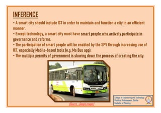 INFERENCE
• A smart city should include ICT in order to maintain and function a city in an efficient
manner.
• Except technology, a smart city must have smart people who actively participate in
governance and reforms.
• The participation of smart people will be enabled by the SPV through increasing use of
ICT, especially Mobile-based tools (e.g. Mo Bus app).
• The multiple permits of government is slowing down the process of creating the city.
• The multiple permits of government is slowing down the process of creating the city.
(Source – Google images)
 