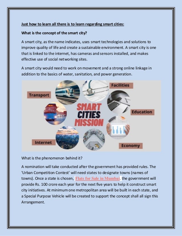 Just how to learn all there is to learn regarding smart cities:
What is the concept of the smart city?
A smart city, as the name indicates, uses smart technologies and solutions to
improve quality of life and create a sustainable environment. A smart city is one
that is linked to the internet, has cameras and sensors installed, and makes
effective use of social networking sites.
A smart city would need to work on movement and a strong online linkage in
addition to the basics of water, sanitation, and power generation.
What is the phenomenon behind it?
A nomination will take conducted after the government has provided rules. The
'Urban Competition Contest' will need states to designate towns (names of
towns). Once a state is chosen, Flats for Sale in Mumbai, the government will
provide Rs. 100 crore each year for the next five years to help it construct smart
city initiatives. At minimum one metropolitan area will be built in each state, and
a Special Purpose Vehicle will be created to support the concept shall all sign this
Arrangement.
 