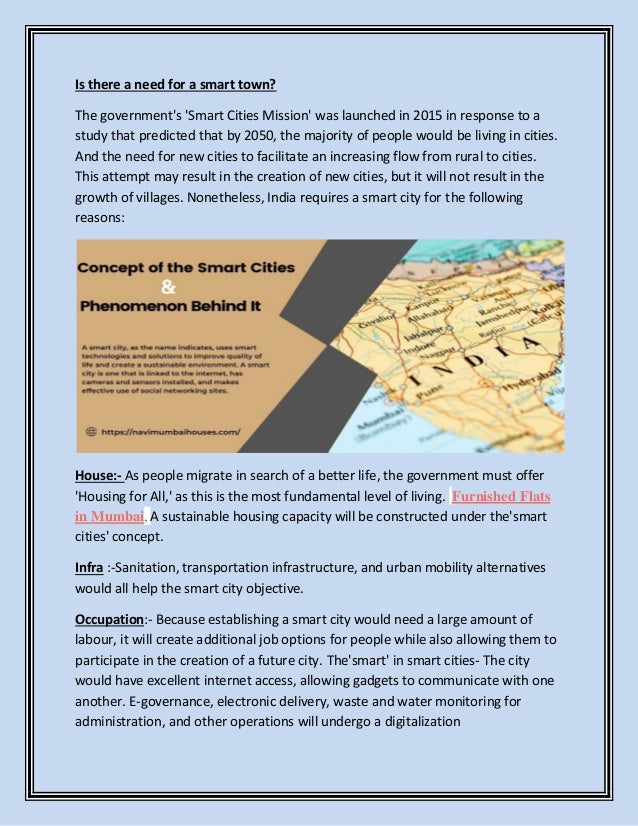 Is there a need for a smart town?
The government's 'Smart Cities Mission' was launched in 2015 in response to a
study that predicted that by 2050, the majority of people would be living in cities.
And the need for new cities to facilitate an increasing flow from rural to cities.
This attempt may result in the creation of new cities, but it will not result in the
growth of villages. Nonetheless, India requires a smart city for the following
reasons:
House:- As people migrate in search of a better life, the government must offer
'Housing for All,' as this is the most fundamental level of living. Furnished Flats
in Mumbai, A sustainable housing capacity will be constructed under the'smart
cities' concept.
Infra :-Sanitation, transportation infrastructure, and urban mobility alternatives
would all help the smart city objective.
Occupation:- Because establishing a smart city would need a large amount of
labour, it will create additional job options for people while also allowing them to
participate in the creation of a future city. The'smart' in smart cities- The city
would have excellent internet access, allowing gadgets to communicate with one
another. E-governance, electronic delivery, waste and water monitoring for
administration, and other operations will undergo a digitalization
 