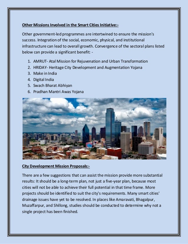 Other Missions Involved in the Smart Cities Initiative:-
Other government-led programmes are intertwined to ensure the mission's
success. Integration of the social, economic, physical, and institutional
infrastructure can lead to overall growth. Convergence of the sectoral plans listed
below can provide a significant benefit: -
1. AMRUT- Atal Mission for Rejuvenation and Urban Transformation
2. HRIDAY- Heritage City Development and Augmentation Yojana
3. Make in India
4. Digital India
5. Swach Bharat Abhiyan
6. Pradhan Mantri Awas Yojana
City Development Mission Proposals:-
There are a few suggestions that can assist the mission provide more substantial
results: It should be a long-term plan, not just a five-year plan, because most
cities will not be able to achieve their full potential in that time frame. More
projects should be identified to suit the city's requirements. Many smart cities'
drainage issues have yet to be resolved. In places like Amaravati, Bhagalpur,
Muzaffarpur, and Shillong, studies should be conducted to determine why not a
single project has been finished.
 