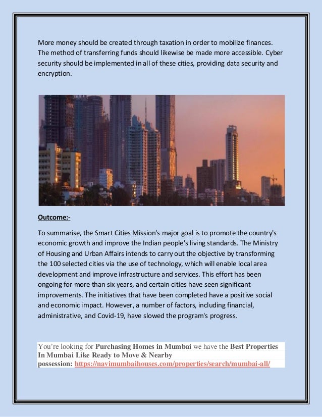More money should be created through taxation in order to mobilize finances.
The method of transferring funds should likewise be made more accessible. Cyber
security should be implemented in all of these cities, providing data security and
encryption.
Outcome:-
To summarise, the Smart Cities Mission's major goal is to promote the country's
economic growth and improve the Indian people's living standards. The Ministry
of Housing and Urban Affairs intends to carry out the objective by transforming
the 100 selected cities via the use of technology, which will enable local area
development and improve infrastructure and services. This effort has been
ongoing for more than six years, and certain cities have seen significant
improvements. The initiatives that have been completed have a positive social
and economic impact. However, a number of factors, including financial,
administrative, and Covid-19, have slowed the program's progress.
You’re looking for Purchasing Homes in Mumbai we have the Best Properties
In Mumbai Like Ready to Move & Nearby
possession: https://navimumbaihouses.com/properties/search/mumbai-all/
 