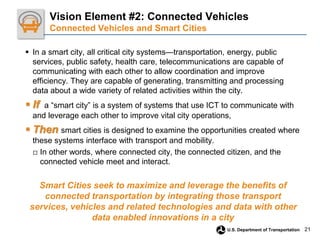 21
U.S. Department of Transportation
 In a smart city, all critical city systems—transportation, energy, public
services, public safety, health care, telecommunications are capable of
communicating with each other to allow coordination and improve
efficiency. They are capable of generating, transmitting and processing
data about a wide variety of related activities within the city.
 If a “smart city” is a system of systems that use ICT to communicate with
and leverage each other to improve vital city operations,
 Then smart cities is designed to examine the opportunities created where
these systems interface with transport and mobility.
□ In other words, where connected city, the connected citizen, and the
connected vehicle meet and interact.
Smart Cities seek to maximize and leverage the benefits of
connected transportation by integrating those transport
services, vehicles and related technologies and data with other
data enabled innovations in a city
Vision Element #2: Connected Vehicles
Connected Vehicles and Smart Cities
 