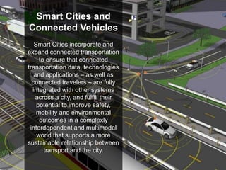 22
U.S. Department of Transportation
Smart Cities and
Connected Vehicles
Smart Cities incorporate and
expand connected transportation
to ensure that connected
transportation data, technologies
and applications – as well as
connected travelers – are fully
integrated with other systems
across a city, and fulfill their
potential to improve safety,
mobility and environmental
outcomes in a complexly
interdependent and multimodal
world that supports a more
sustainable relationship between
transport and the city.
 